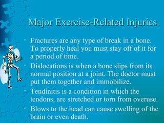 Major Exercise-Related Injuries Fractures are any type of break in a bone. To properly heal you must stay off of it for a period of time.  Dislocations is when a bone slips from its normal position at a joint. The doctor must put them together and immobilize.  Tendinitis is a condition in which the tendons, are stretched or torn from overuse. Blows to the head can cause swelling of the brain or even death.  