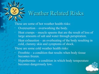 Weather Related Risks These are some of hot weather health risks: Overexertion – overworking the body. Heat cramps – muscle spasms that are the result of loss of large amounts of salt and water through perspiration. Heat exhaustion – an overheating of the body resulting in cold, clammy skin and symptoms of shock. These are some cold weather health risks: Frostbite – a condition that results when body tissue becomes frozen. Hypothermia – a condition in which body temperature becomes dangerously low. 