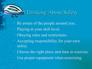 Thinking About Safety Be aware of the people around you. Playing at your skill level. Obeying rules and restrictions. Accepting responsibility for your own safety. Choose the right place and time to exercise. Use proper equipment when exercising. 
