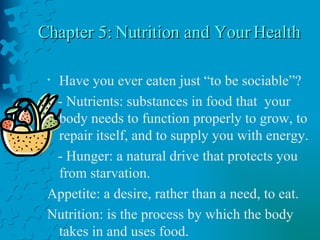 Chapter 5: Nutrition and Your Health Have you ever eaten just “to be sociable”? - Nutrients: substances in food that  your body needs to function properly to grow, to repair itself, and to supply you with energy. - Hunger: a natural drive that protects you from starvation. Appetite: a desire, rather than a need, to eat. Nutrition: is the process by which the body takes in and uses food. 