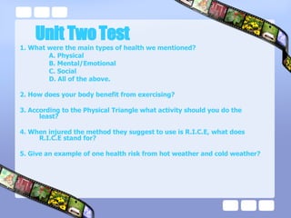 Unit Two Test 1. What were the main types of health we mentioned? A. Physical B. Mental/Emotional C. Social D. All of the above. 2. How does your body benefit from exercising? 3. According to the Physical Triangle what activity should you do the least? 4. When injured the method they suggest to use is R.I.C.E, what does R.I.C.E stand for? 5. Give an example of one health risk from hot weather and cold weather? 