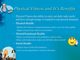 Physical Fitness and It’s Benefits Physical Fitness-the ability to carry out daily tasks easily and have enough energy to respond to unexpected demands. Physical Health: -Reduces the chances of   acquiring diseases; allows you to be more capable. -Higher energy levels; improves your posture. Mental/Emotional Health: -Makes you intellectually more productive; relieves stress. -Helps control depression; makes you fell better about yourself. Social Health: -Reduces stress; builds self-confidence -Gives you the opportunity to interact with others. 