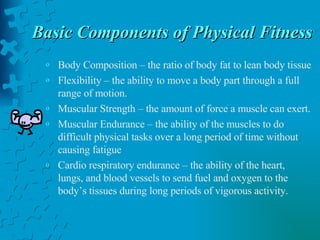 Basic Components of Physical Fitness Body Composition – the ratio of body fat to lean body tissue Flexibility – the ability to move a body part through a full range of motion. Muscular Strength – the amount of force a muscle can exert. Muscular Endurance – the ability of the muscles to do difficult physical tasks over a long period of time without causing fatigue Cardio respiratory endurance – the ability of the heart, lungs, and blood vessels to send fuel and oxygen to the body’s tissues during long periods of vigorous activity. 