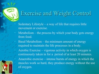 Exercise and Weight Control Sedentary Lifestyle – a way of life that requires little movement or exercise. Metabolism – the process by which your body gets energy from food. Basal Metabolism – the minimum amount of energy required to maintain the life processes in a body. Aerobic Exercise – vigorous activity in which oxygen is continuously taken in for a  period of at least 20 minutes. Anaerobic exercise – intense bursts of energy in which the muscles work so hard, they produce energy without the use of oxygen. 