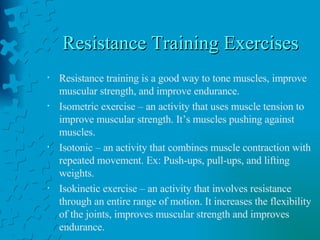 Resistance Training Exercises Resistance training is a good way to tone muscles, improve muscular strength, and improve endurance. Isometric exercise – an activity that uses muscle tension to improve muscular strength. It’s muscles pushing against muscles. Isotonic – an activity that combines muscle contraction with repeated movement. Ex: Push-ups, pull-ups, and lifting weights. Isokinetic exercise – an activity that involves resistance through an entire range of motion. It increases the flexibility of the joints, improves muscular strength and improves endurance. 