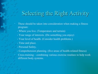 Selecting the Right Activity These should be taken into consideration when making a fitness program: - Where you live. (Temperature and terrain) - Your range of interests. (Do something you enjoy) - Your level of health. (Consider health problems.) - Time and place.  - Personal Safety. - Comprehension planning. (five areas of health-related fitness) Cross-training – combining various exercise routines to help work different body systems. 