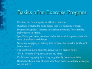 Basics of an Exercise Program Consider the following for an effective workout: - Overload: working the body harder than it’s normally worked. - Progression: gradual increase in overload necessary for achieving higher levels of fitness. - Specificity: particular exercises and activities that improve particular areas of health-related fitness. Warm-up: engaging in activity that prepares the muscles for the wok that is to come. The Workout: performing the activity at it’s highest point. - F.I.T. formula: Frequency, Intensity, Time. Cool-down: engaging in activity to gradually decrease activity. Heart rate: the number of times your heart beats in a minute when you are not active. 