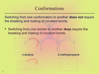 22
Conformations
Switching from one conformation to another does not require
the breaking and making of covalent bonds.
• Switching from one isomer to another does require the
breaking and making of covalent bonds.
n-butane 2-methylpropane
 
