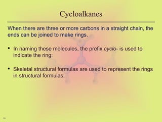 24
Cycloalkanes
When there are three or more carbons in a straight chain, the
ends can be joined to make rings.
• In naming these molecules, the prefix cyclo- is used to
indicate the ring:
• Skeletal structural formulas are used to represent the rings
in structural formulas:
 