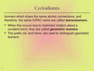 27
Isomers which share the same atomic connections, and
therefore, the same IUPAC name are called stereoisomers.
• When this occurs due to restricted rotation about a
covalent bond, they are called geometric isomers
• The prefix cis- and trans- are used to distinguish geometric
isomers.
Cycloalkanes
 