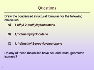 28
Questions
Draw the condensed structural formulas for the following
molecules:
A) 1-ethyl-2-methylcyclopentane
B) 1,1-dimethylcyclobutane
C) 1,1-dimethyl-2-propylcyclopropane
Do any of these molecules have cis- and trans- geometric
isomers?
 