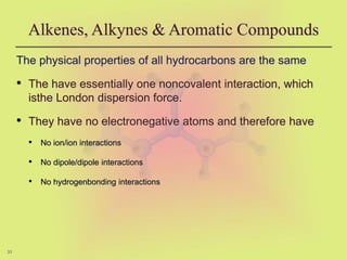 33
Alkenes, Alkynes & Aromatic Compounds
The physical properties of all hydrocarbons are the same
• The have essentially one noncovalent interaction, which
isthe London dispersion force.
• They have no electronegative atoms and therefore have
• No ion/ion interactions
• No dipole/dipole interactions
• No hydrogenbonding interactions
 