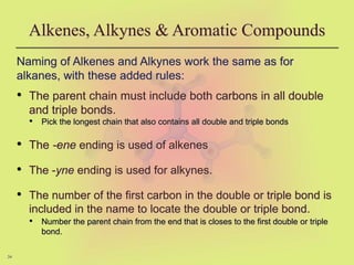 34
Alkenes, Alkynes & Aromatic Compounds
Naming of Alkenes and Alkynes work the same as for
alkanes, with these added rules:
• The parent chain must include both carbons in all double
and triple bonds.
• Pick the longest chain that also contains all double and triple bonds
• The -ene ending is used of alkenes
• The -yne ending is used for alkynes.
• The number of the first carbon in the double or triple bond is
included in the name to locate the double or triple bond.
• Number the parent chain from the end that is closes to the first double or triple
bond.
 