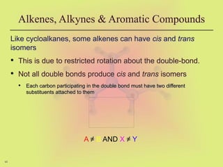 40
Alkenes, Alkynes & Aromatic Compounds
Like cycloalkanes, some alkenes can have cis and trans
isomers
• This is due to restricted rotation about the double-bond.
• Not all double bonds produce cis and trans isomers
• Each carbon participating in the double bond must have two different
substituents attached to them
A ≠ B AND X ≠ Y
 