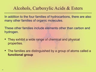 42
Alcohols, Carboxylic Acids & Esters
In addition to the four families of hydrocarbons, there are also
many other families of organic molecules.
These other families include elements other than carbon and
hydrogen.
• They exhibit a wide range of chemical and physical
properties.
• The families are distinguished by a group of atoms called a
functional group
 