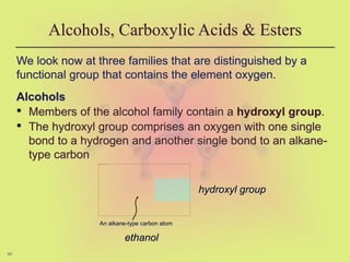 45
We look now at three families that are distinguished by a
functional group that contains the element oxygen.
Alcohols
• Members of the alcohol family contain a hydroxyl group.
• The hydroxyl group comprises an oxygen with one single
bond to a hydrogen and another single bond to an alkane-
type carbon
Alcohols, Carboxylic Acids & Esters
hydroxyl group
An alkane-type carbon atom
ethanol
 