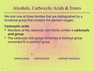 46
We look now at three families that are distinguished by a
functional group that contains the element oxygen.
Carboxylic acids
• Members of the carboxylic acid family contain a carboxylic
acid group
• The carboxylic acid group comprises a hydroxyl group
connected to a carbonyl group:
Alcohols, Carboxylic Acids & Esters
+
carbonyl group hydroxyl group carboxylic acid group
 