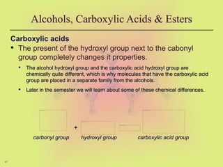 47
Alcohols, Carboxylic Acids & Esters
Carboxylic acids
• The present of the hydroxyl group next to the cabonyl
group completely changes it properties.
• The alcohol hydroxyl group and the carboxylic acid hydroxyl group are
chemically quite different, which is why molecules that have the carboxylic acid
group are placed in a separate family from the alcohols.
• Later in the semester we will learn about some of these chemical differences.
+
carbonyl group hydroxyl group carboxylic acid group
 