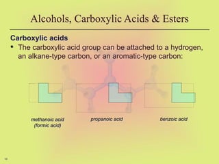 48
Carboxylic acids
• The carboxylic acid group can be attached to a hydrogen,
an alkane-type carbon, or an aromatic-type carbon:
Alcohols, Carboxylic Acids & Esters
methanoic acid
(formic acid)
propanoic acid benzoic acid
 