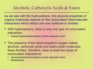 52
As we saw with the hydrocarbons, the physical properties of
organic molecules depend on the noncovalent intermolecular
interactions which attract one one molecule to another.
• With hydrocarbons, there is only one type of noncovalent
interaction:
• Induced dipole/Induced dipole (London dispersion force)
• The presence of the electronegative oxygen makes
alcohols, carboxylic acids and esters polar molecules,
these families, therefore, have at least two types of
noncovalent interactions:
• Induced dipole/Induced dipole (London dispersion force)
• Dipole/Dipole
Alcohols, Carboxylic Acids & Esters
 
