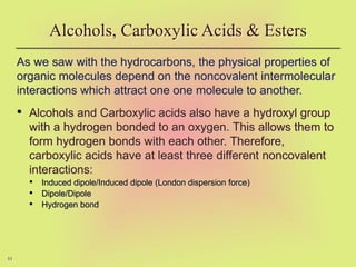 53
As we saw with the hydrocarbons, the physical properties of
organic molecules depend on the noncovalent intermolecular
interactions which attract one one molecule to another.
• Alcohols and Carboxylic acids also have a hydroxyl group
with a hydrogen bonded to an oxygen. This allows them to
form hydrogen bonds with each other. Therefore,
carboxylic acids have at least three different noncovalent
interactions:
• Induced dipole/Induced dipole (London dispersion force)
• Dipole/Dipole
• Hydrogen bond
Alcohols, Carboxylic Acids & Esters
 