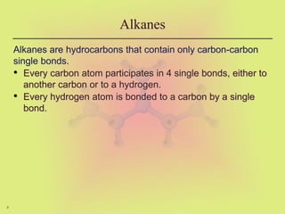 6
Alkanes
Alkanes are hydrocarbons that contain only carbon-carbon
single bonds.
• Every carbon atom participates in 4 single bonds, either to
another carbon or to a hydrogen.
• Every hydrogen atom is bonded to a carbon by a single
bond.
 