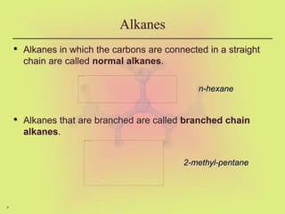 8
Alkanes
• Alkanes in which the carbons are connected in a straight
chain are called normal alkanes.
• Alkanes that are branched are called branched chain
alkanes.
n-hexane
2-methyl-pentane
 