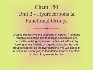 Chem 150
Unit 2 - Hydrocarbons &
Functional Groups
Organic chemistry is the chemistry of carbon. The name
“organic” reflect the fact that organic molecules are
derived from living organisms. In this unit will start by
looking at four families of organic molecules that are
grouped together as the hydrocarbons. We will also look
at some functional groups that define some of the other
families of organic molecules.
 