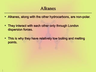 1
0
Alkanes
Alkanes
• Alkanes, along with the other hydrocarbons, are non-polar.
Alkanes, along with the other hydrocarbons, are non-polar.
• They interact with each other only through London
They interact with each other only through London
dispersion forces.
dispersion forces.
• This is why they have relatively low boiling and melting
This is why they have relatively low boiling and melting
points.
points.
 