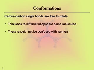 1
9
Conformations
Conformations
Carbon-carbon single bonds are free to rotate
Carbon-carbon single bonds are free to rotate
• This leads to different shapes for some molecules
This leads to different shapes for some molecules
• These should not be confused with isomers.
These should not be confused with isomers.
 