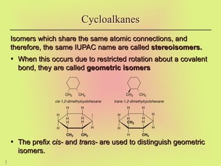 2
7
Isomers which share the same atomic connections, and
Isomers which share the same atomic connections, and
therefore, the same IUPAC name are called
therefore, the same IUPAC name are called stereoisomers.
stereoisomers.
• When this occurs due to restricted rotation about a covalent
When this occurs due to restricted rotation about a covalent
bond, they are called
bond, they are called geometric isomers
geometric isomers
• The prefix
The prefix cis-
cis- and
and trans-
trans- are used to distinguish geometric
are used to distinguish geometric
isomers.
isomers.
Cycloalkanes
CH3 CH3 CH3 CH3
H
H H
H
CH3
CH3
H
H
H
H H
H
H
H
H
H
CH3
H
CH3
H
H
H H
cis-1,2-dimethylcyclohexane trans-1,2-dimethylcyclohexane
 
