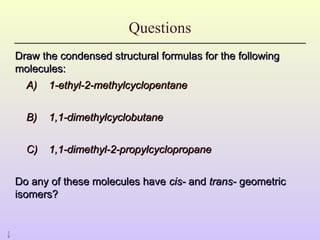 2
8
Questions
Draw the condensed structural formulas for the following
Draw the condensed structural formulas for the following
molecules:
molecules:
A)
A) 1-ethyl-2-methylcyclopentane
1-ethyl-2-methylcyclopentane
B)
B) 1,1-dimethylcyclobutane
1,1-dimethylcyclobutane
C)
C) 1,1-dimethyl-2-propylcyclopropane
1,1-dimethyl-2-propylcyclopropane
Do any of these molecules have
Do any of these molecules have cis-
cis- and
and trans-
trans- geometric
geometric
isomers?
isomers?
 