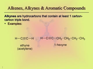 3
1
Alkenes, Alkynes & Aromatic Compounds
Alkenes, Alkynes & Aromatic Compounds
Alkynes
Alkynes are hydrocarbons that contain at least 1 carbon-
are hydrocarbons that contain at least 1 carbon-
carbon triple bond.
carbon triple bond.
• Examples:
Examples:
C C
H CH2 CH2 CH2 CH3
1-hexyne
C C
H H
ethyne
(acetylene)
 