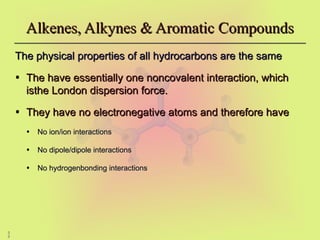 3
3
Alkenes, Alkynes & Aromatic Compounds
Alkenes, Alkynes & Aromatic Compounds
The physical properties of all hydrocarbons are the same
The physical properties of all hydrocarbons are the same
• The have essentially one noncovalent interaction, which
The have essentially one noncovalent interaction, which
isthe London dispersion force.
isthe London dispersion force.
• They have no electronegative atoms and therefore have
They have no electronegative atoms and therefore have
• No ion/ion interactions
No ion/ion interactions
• No dipole/dipole interactions
No dipole/dipole interactions
• No hydrogenbonding interactions
No hydrogenbonding interactions
 