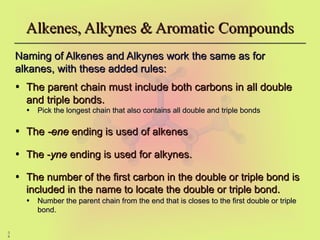 3
4
Alkenes, Alkynes & Aromatic Compounds
Alkenes, Alkynes & Aromatic Compounds
Naming of Alkenes and Alkynes work the same as for
Naming of Alkenes and Alkynes work the same as for
alkanes, with these added rules:
alkanes, with these added rules:
• The parent chain must include both carbons in all double
The parent chain must include both carbons in all double
and triple bonds.
and triple bonds.
• Pick the longest chain that also contains all double and triple bonds
Pick the longest chain that also contains all double and triple bonds
• The
The -ene
-ene ending is used of alkenes
ending is used of alkenes
• The -
The -yne
yne ending is used for alkynes.
ending is used for alkynes.
• The number of the first carbon in the double or triple bond is
The number of the first carbon in the double or triple bond is
included in the name to locate the double or triple bond.
included in the name to locate the double or triple bond.
• Number the parent chain from the end that is closes to the first double or triple
Number the parent chain from the end that is closes to the first double or triple
bond.
bond.
 