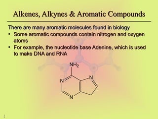 3
9
Alkenes, Alkynes & Aromatic Compounds
Alkenes, Alkynes & Aromatic Compounds
There are many aromatic molecules found in biology
There are many aromatic molecules found in biology
• Some aromatic compounds contain nitrogen and oxygen
Some aromatic compounds contain nitrogen and oxygen
atoms
atoms
• For example, the nucleotide base Adenine, which is used
For example, the nucleotide base Adenine, which is used
to make DNA and RNA
to make DNA and RNA
N
N
N
NH2
 