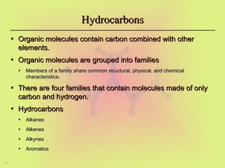 4
Hydrocarbons
Hydrocarbons
• Organic molecules contain carbon combined with other
Organic molecules contain carbon combined with other
elements.
elements.
• Organic molecules are grouped into families
Organic molecules are grouped into families
• Members of a family share common structural, physical, and chemical
Members of a family share common structural, physical, and chemical
characteristics.
characteristics.
• There are four families that contain molecules made of only
There are four families that contain molecules made of only
carbon and hydrogen.
carbon and hydrogen.
• Hydrocarbons
Hydrocarbons
• Alkanes
Alkanes
• Alkenes
Alkenes
• Alkynes
Alkynes
• Aromatics
Aromatics
 