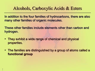 4
2
Alcohols, Carboxylic Acids & Esters
Alcohols, Carboxylic Acids & Esters
In addition to the four families of hydrocarbons, there are also
In addition to the four families of hydrocarbons, there are also
many other families of organic molecules.
many other families of organic molecules.
These other families include elements other than carbon and
These other families include elements other than carbon and
hydrogen.
hydrogen.
• They exhibit a wide range of chemical and physical
They exhibit a wide range of chemical and physical
properties.
properties.
• The families are distinguished by a group of atoms called a
The families are distinguished by a group of atoms called a
functional group
functional group
 