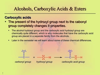 4
7
Alcohols, Carboxylic Acids & Esters
Alcohols, Carboxylic Acids & Esters
Carboxylic acids
Carboxylic acids
• The present of the hydroxyl group next to the cabonyl
The present of the hydroxyl group next to the cabonyl
group completely changes it properties.
group completely changes it properties.
• The alcohol hydroxyl group and the carboxylic acid hydroxyl group are
The alcohol hydroxyl group and the carboxylic acid hydroxyl group are
chemically quite different, which is why molecules that have the carboxylic acid
chemically quite different, which is why molecules that have the carboxylic acid
group are placed in a separate family from the alcohols.
group are placed in a separate family from the alcohols.
• Later in the semester we will learn about some of these chemical differences.
Later in the semester we will learn about some of these chemical differences.
+
+
C
O
O H C
O
O H
carbonyl group
carbonyl group hydroxyl group
hydroxyl group carboxylic acid group
carboxylic acid group
 