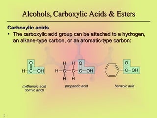 4
8
Carboxylic acids
Carboxylic acids
• The carboxylic acid group can be attached to a hydrogen,
The carboxylic acid group can be attached to a hydrogen,
an alkane-type carbon, or an aromatic-type carbon:
an alkane-type carbon, or an aromatic-type carbon:
Alcohols, Carboxylic Acids & Esters
Alcohols, Carboxylic Acids & Esters
methanoic acid
methanoic acid
(formic acid)
(formic acid)
propanoic acid
propanoic acid benzoic acid
benzoic acid
C OH
O
H C OH
O
C
C
H
H
H
H
H C OH
O
 