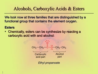 5
0
We look now at three families that are distinguished by a
We look now at three families that are distinguished by a
functional group that contains the element oxygen.
functional group that contains the element oxygen.
Esters
Esters
• Chemically, esters can be synthesize by reacting a
Chemically, esters can be synthesize by reacting a
carboxylic acid with and alcohol:
carboxylic acid with and alcohol:
Alcohols, Carboxylic Acids & Esters
Alcohols, Carboxylic Acids & Esters
C
O
O CH2
CH2
CH3 CH3
Carboxylic
acid part
Alcohol
part
Ethyl propanoate
Ethyl propanoate
 