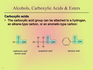 5
1
Carboxylic acids
Carboxylic acids
• The carboxylic acid group can be attached to a hydrogen,
The carboxylic acid group can be attached to a hydrogen,
an alkane-type carbon, or an aromatic-type carbon:
an alkane-type carbon, or an aromatic-type carbon:
Alcohols, Carboxylic Acids & Esters
methanoic acid
methanoic acid
(formic acid)
(formic acid)
propanoic acid
propanoic acid benzoic acid
benzoic acid
C OH
O
H C OH
O
C
C
H
H
H
H
H C OH
O
 