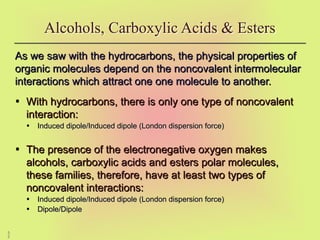 5
2
As we saw with the hydrocarbons, the physical properties of
As we saw with the hydrocarbons, the physical properties of
organic molecules depend on the noncovalent intermolecular
organic molecules depend on the noncovalent intermolecular
interactions which attract one one molecule to another.
interactions which attract one one molecule to another.
• With hydrocarbons, there is only one type of noncovalent
With hydrocarbons, there is only one type of noncovalent
interaction:
interaction:
• Induced dipole/Induced dipole (London dispersion force)
Induced dipole/Induced dipole (London dispersion force)
• The presence of the electronegative oxygen makes
The presence of the electronegative oxygen makes
alcohols, carboxylic acids and esters polar molecules,
alcohols, carboxylic acids and esters polar molecules,
these families, therefore, have at least two types of
these families, therefore, have at least two types of
noncovalent interactions:
noncovalent interactions:
• Induced dipole/Induced dipole (London dispersion force)
Induced dipole/Induced dipole (London dispersion force)
• Dipole/Dipole
Dipole/Dipole
Alcohols, Carboxylic Acids & Esters
 