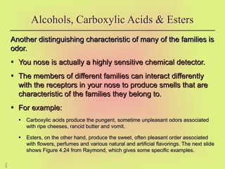 5
8
Alcohols, Carboxylic Acids & Esters
Another distinguishing characteristic of many of the families is
Another distinguishing characteristic of many of the families is
odor.
odor.
• You nose is actually a highly sensitive chemical detector.
You nose is actually a highly sensitive chemical detector.
• The members of different families can interact differently
The members of different families can interact differently
with the receptors in your nose to produce smells that are
with the receptors in your nose to produce smells that are
characteristic of the families they belong to.
characteristic of the families they belong to.
• For example:
For example:
• Carboxylic acids produce the pungent, sometime unpleasant odors associated
Carboxylic acids produce the pungent, sometime unpleasant odors associated
with ripe cheeses, rancid butter and vomit.
with ripe cheeses, rancid butter and vomit.
• Esters, on the other hand, produce the sweet, often pleasant order associated
Esters, on the other hand, produce the sweet, often pleasant order associated
with flowers, perfumes and various natural and artificial flavorings. The next slide
with flowers, perfumes and various natural and artificial flavorings. The next slide
shows Figure 4.24 from Raymond, which gives some specific examples.
shows Figure 4.24 from Raymond, which gives some specific examples.
 