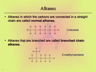 8
Alkanes
Alkanes
• Alkanes in which the carbons are connected in a straight
Alkanes in which the carbons are connected in a straight
chain are called
chain are called normal alkanes
normal alkanes.
.
• Alkanes that are branched are called
Alkanes that are branched are called branched chain
branched chain
alkanes
alkanes.
.
C C C C C C
H
H
H
H H H H H
H
H
H
H
H
H
C C C C C H
H
H
H
C
H H H
H
H
H
H
H
H
H
n-hexane
n-hexane
2-methyl-pentane
2-methyl-pentane
 