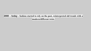 2000 – today - fashion started to rely on the past, reinterpreted old trends with a
modern/different twist.
 