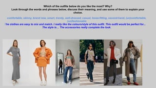 Which of the outfits below do you like the most? Why?
Look through the words and phrases below, discuss their meaning, and use some of them to explain your
choice.
comfortable, skinny, brand new, smart, trendy, well-dressed, casual, loose-fitting, second-hand, (un)comfortable,
(un)fashionable
The clothes are easy to mix and match. I really like the colours/style of this outfit. This outfit would be perfect for...
The style is… The accessories really complete the look.
 