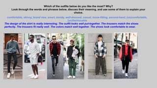 Which of the outfits below do you like the most? Why?
Look through the words and phrases below, discuss their meaning, and use some of them to explain your
choice.
comfortable, skinny, brand new, smart, trendy, well-dressed, casual, loose-fitting, second-hand, (un)comfortable,
(un)fashionable
The design of the shirt is really interesting. The outfit looks well put-together. The trousers match the shoes
perfectly. The trousers fit really well. The colors match well together. The shoes look comfortable to wear.
 