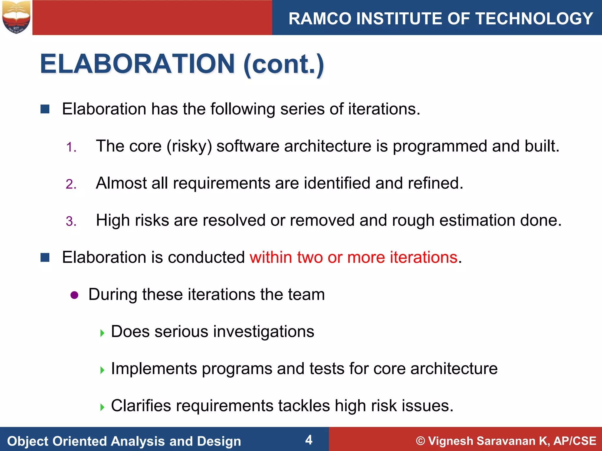 © Vignesh Saravanan K, AP/CSE
Object Oriented Analysis and Design
RAMCO INSTITUTE OF TECHNOLOGY
4
ELABORATION (cont.)
 Elaboration has the following series of iterations.
1. The core (risky) software architecture is programmed and built.
2. Almost all requirements are identified and refined.
3. High risks are resolved or removed and rough estimation done.
 Elaboration is conducted within two or more iterations.
 During these iterations the team
 Does serious investigations
 Implements programs and tests for core architecture
 Clarifies requirements tackles high risk issues.
 