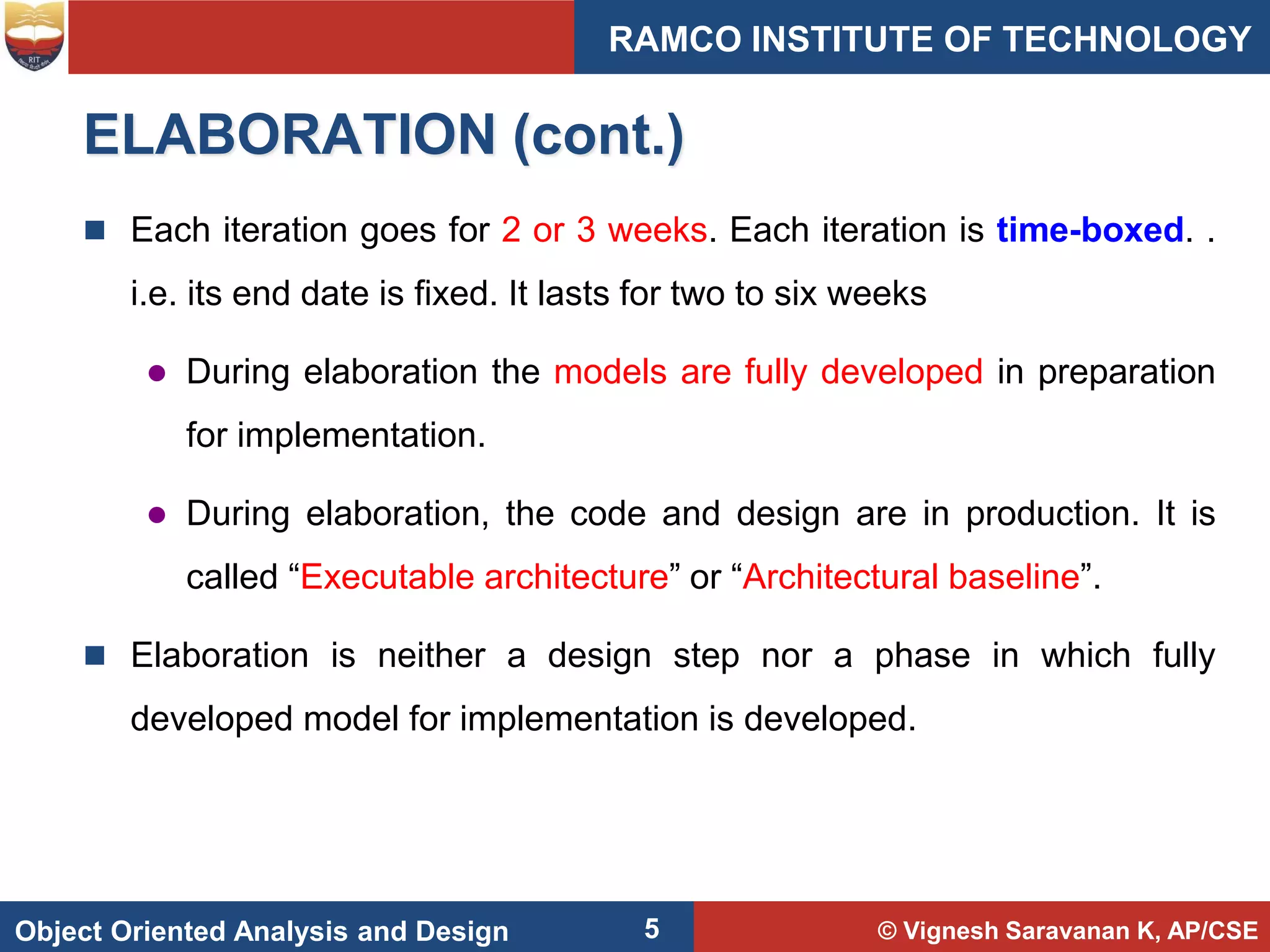 © Vignesh Saravanan K, AP/CSE
Object Oriented Analysis and Design
RAMCO INSTITUTE OF TECHNOLOGY
5
ELABORATION (cont.)
 Each iteration goes for 2 or 3 weeks. Each iteration is time-boxed. .
i.e. its end date is fixed. It lasts for two to six weeks
 During elaboration the models are fully developed in preparation
for implementation.
 During elaboration, the code and design are in production. It is
called “Executable architecture” or “Architectural baseline”.
 Elaboration is neither a design step nor a phase in which fully
developed model for implementation is developed.
 